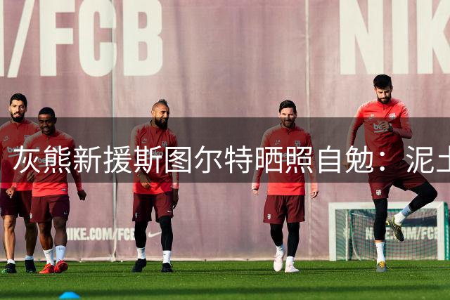 灰熊新援斯图尔特晒照自勉：泥土中寻机遇